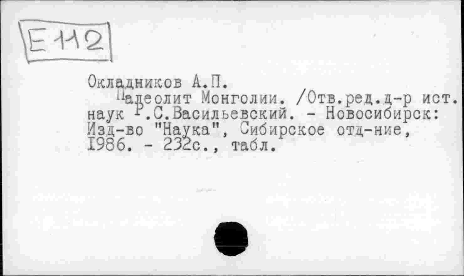 ﻿Окладников А.П.
падеолит Монголии. /Отв.ред.д-р ист. наук С.Васильевский. - Новосибирск: Изд-во '’Наука", Сибирское отц-ние, 1986. - 232с., табл.